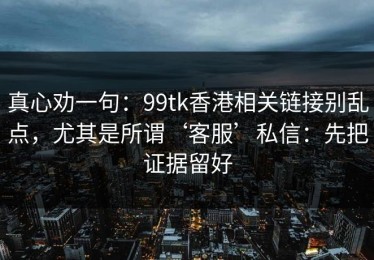 真心劝一句：99tk香港相关链接别乱点，尤其是所谓‘客服’私信：先把证据留好