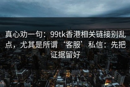 真心劝一句：99tk香港相关链接别乱点，尤其是所谓‘客服’私信：先把证据留好