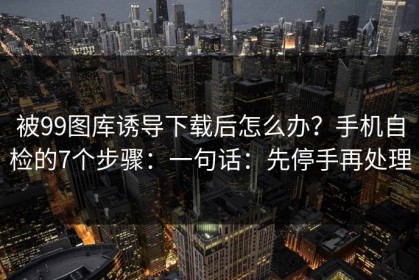 被99图库诱导下载后怎么办？手机自检的7个步骤：一句话：先停手再处理