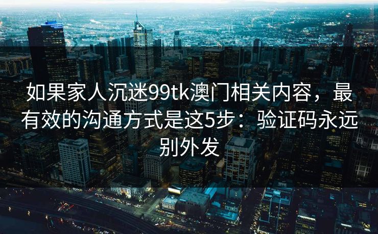 如果家人沉迷99tk澳门相关内容，最有效的沟通方式是这5步：验证码永远别外发