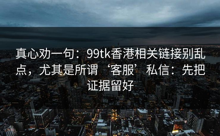 真心劝一句：99tk香港相关链接别乱点，尤其是所谓‘客服’私信：先把证据留好
