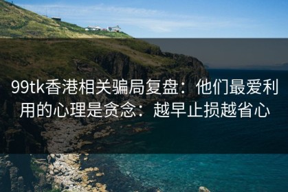 99tk香港相关骗局复盘：他们最爱利用的心理是贪念：越早止损越省心