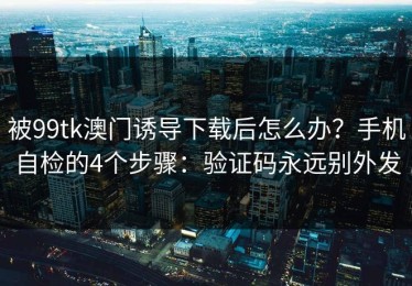 被99tk澳门诱导下载后怎么办？手机自检的4个步骤：验证码永远别外发