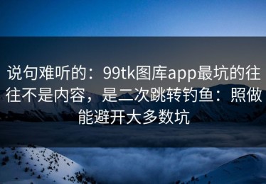 说句难听的：99tk图库app最坑的往往不是内容，是二次跳转钓鱼：照做能避开大多数坑