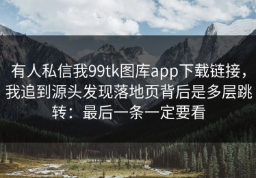 有人私信我99tk图库app下载链接，我追到源头发现落地页背后是多层跳转：最后一条一定要看