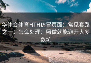 华体会体育HTH仿冒页面：常见套路之一：怎么处理：照做就能避开大多数坑