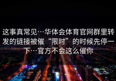 这事真常见…华体会体育官网群里转发的链接被催“限时”的时候先停一下…官方不会这么催你