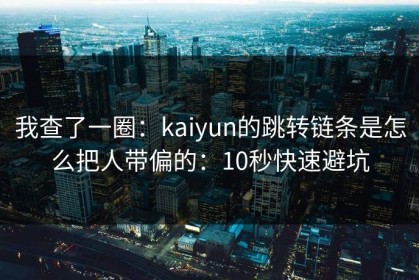 我查了一圈：kaiyun的跳转链条是怎么把人带偏的：10秒快速避坑