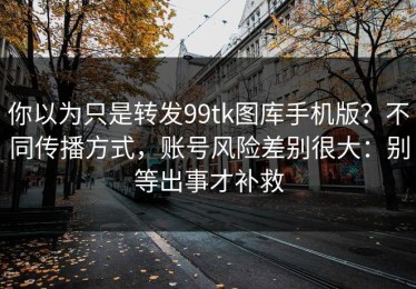 你以为只是转发99tk图库手机版？不同传播方式，账号风险差别很大：别等出事才补救
