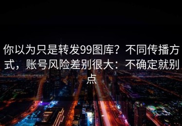 你以为只是转发99图库？不同传播方式，账号风险差别很大：不确定就别点