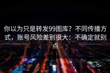 你以为只是转发99图库？不同传播方式，账号风险差别很大：不确定就别点