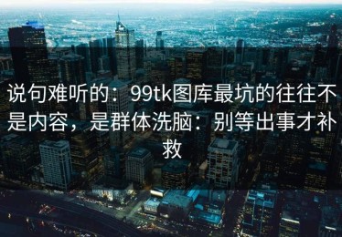 说句难听的：99tk图库最坑的往往不是内容，是群体洗脑：别等出事才补救