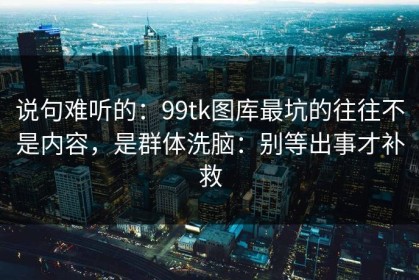 说句难听的：99tk图库最坑的往往不是内容，是群体洗脑：别等出事才补救