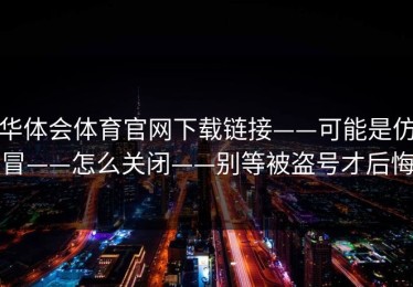 华体会体育官网下载链接——可能是仿冒——怎么关闭——别等被盗号才后悔