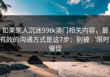 如果家人沉迷99tk澳门相关内容，最有效的沟通方式是这7步：别被‘限时’催促