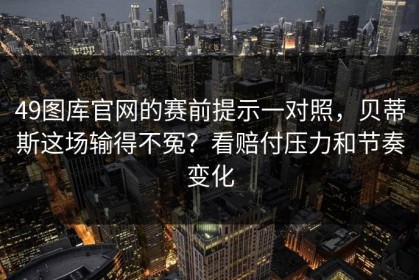 49图库官网的赛前提示一对照，贝蒂斯这场输得不冤？看赔付压力和节奏变化