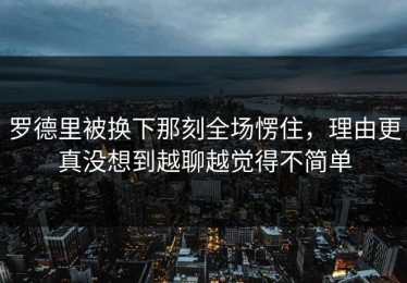 罗德里被换下那刻全场愣住，理由更真没想到越聊越觉得不简单