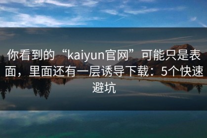 你看到的“kaiyun官网”可能只是表面，里面还有一层诱导下载：5个快速避坑