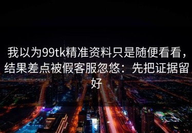 我以为99tk精准资料只是随便看看，结果差点被假客服忽悠：先把证据留好