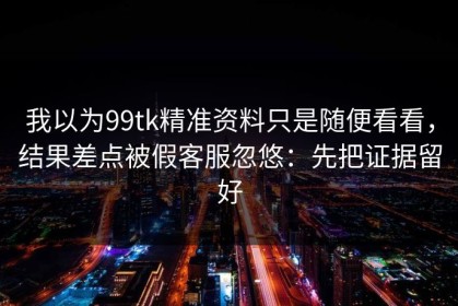 我以为99tk精准资料只是随便看看，结果差点被假客服忽悠：先把证据留好