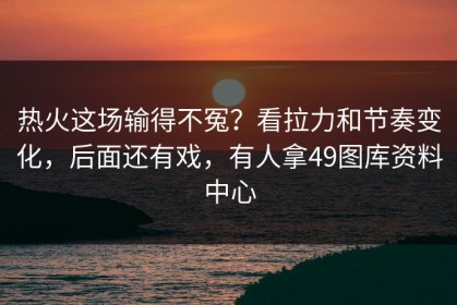 热火这场输得不冤？看拉力和节奏变化，后面还有戏，有人拿49图库资料中心