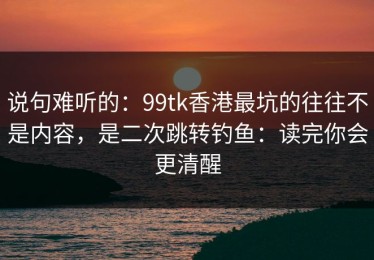 说句难听的：99tk香港最坑的往往不是内容，是二次跳转钓鱼：读完你会更清醒