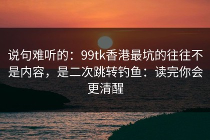 说句难听的：99tk香港最坑的往往不是内容，是二次跳转钓鱼：读完你会更清醒