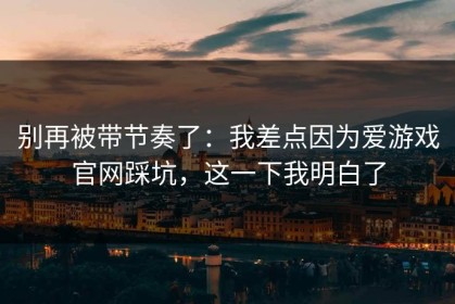 别再被带节奏了：我差点因为爱游戏官网踩坑，这一下我明白了