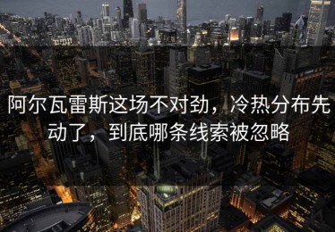 阿尔瓦雷斯这场不对劲，冷热分布先动了，到底哪条线索被忽略
