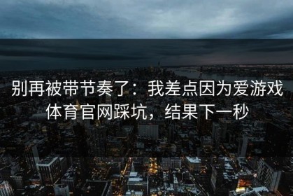 别再被带节奏了：我差点因为爱游戏体育官网踩坑，结果下一秒