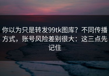 你以为只是转发99tk图库？不同传播方式，账号风险差别很大：这三点先记住