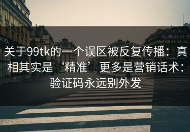 关于99tk的一个误区被反复传播：真相其实是‘精准’更多是营销话术：验证码永远别外发