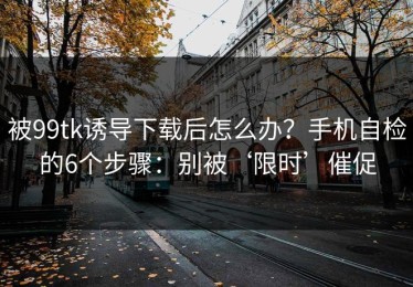 被99tk诱导下载后怎么办？手机自检的6个步骤：别被‘限时’催促