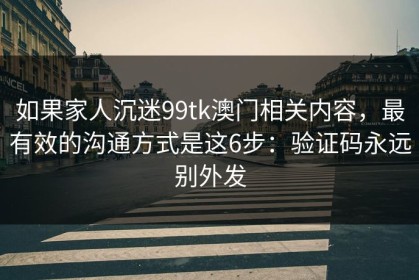 如果家人沉迷99tk澳门相关内容，最有效的沟通方式是这6步：验证码永远别外发