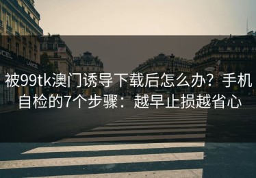 被99tk澳门诱导下载后怎么办？手机自检的7个步骤：越早止损越省心