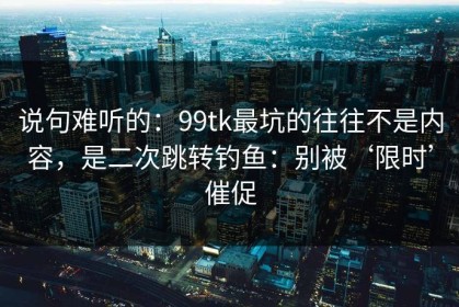 说句难听的：99tk最坑的往往不是内容，是二次跳转钓鱼：别被‘限时’催促