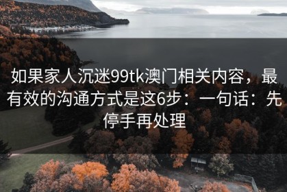 如果家人沉迷99tk澳门相关内容，最有效的沟通方式是这6步：一句话：先停手再处理
