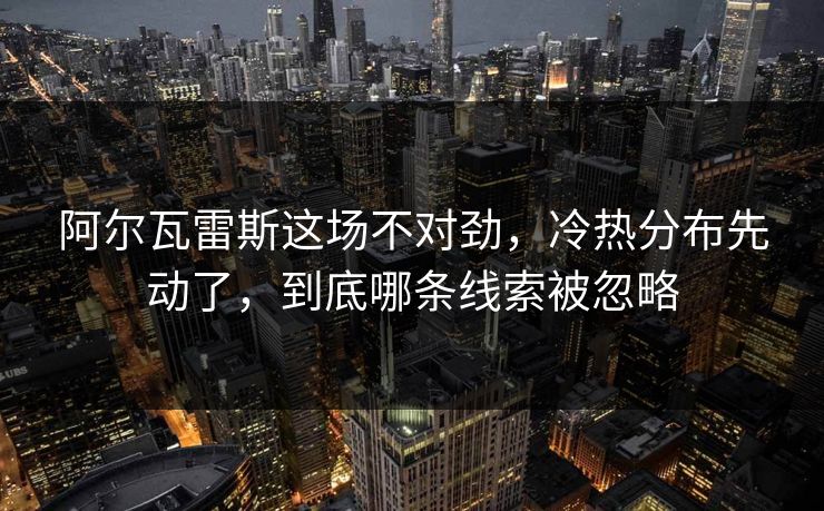 阿尔瓦雷斯这场不对劲，冷热分布先动了，到底哪条线索被忽略