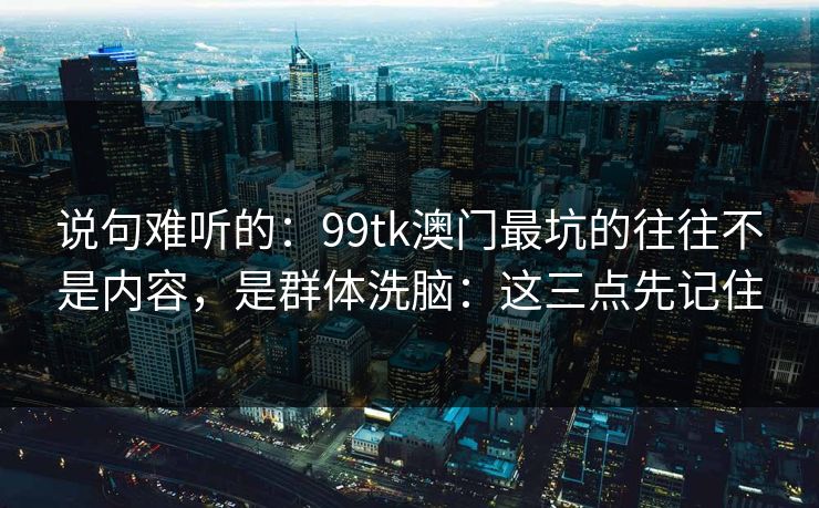 说句难听的：99tk澳门最坑的往往不是内容，是群体洗脑：这三点先记住
