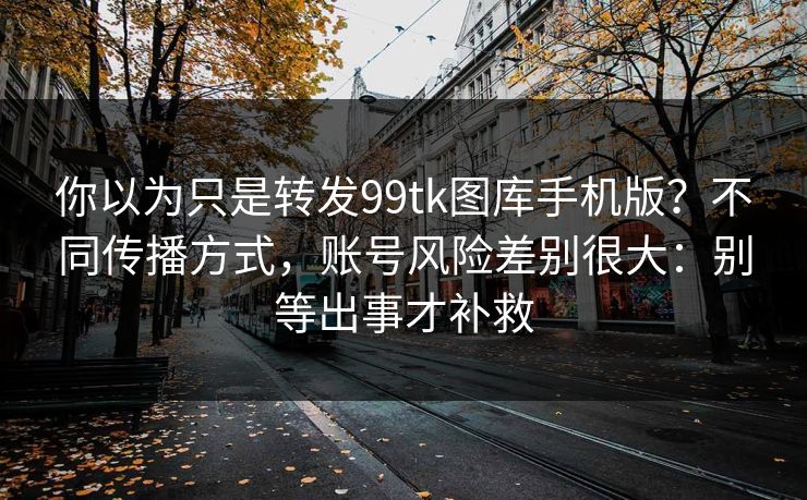 你以为只是转发99tk图库手机版？不同传播方式，账号风险差别很大：别等出事才补救