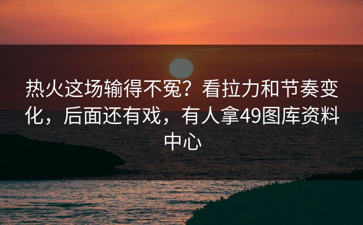 热火这场输得不冤？看拉力和节奏变化，后面还有戏，有人拿49图库资料中心