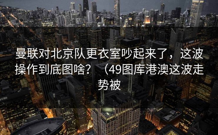 曼联对北京队更衣室吵起来了，这波操作到底图啥？（49图库港澳这波走势被