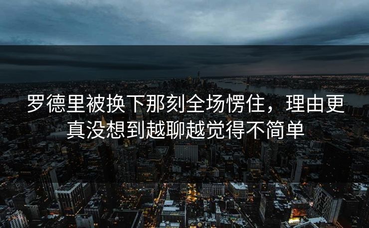 罗德里被换下那刻全场愣住，理由更真没想到越聊越觉得不简单