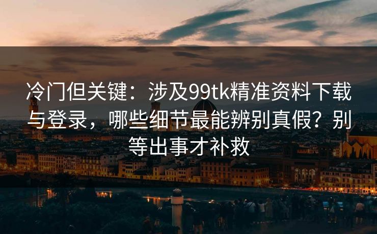 冷门但关键：涉及99tk精准资料下载与登录，哪些细节最能辨别真假？别等出事才补救