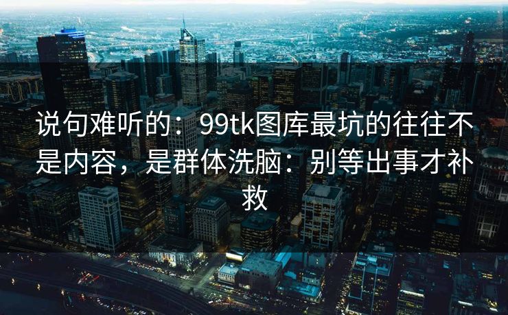 说句难听的：99tk图库最坑的往往不是内容，是群体洗脑：别等出事才补救