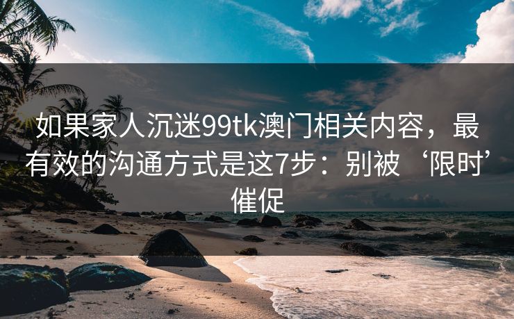 如果家人沉迷99tk澳门相关内容，最有效的沟通方式是这7步：别被‘限时’催促