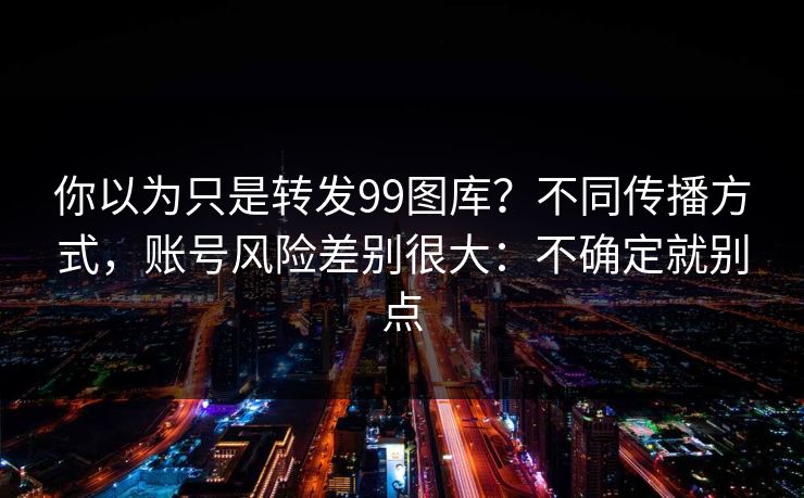 你以为只是转发99图库？不同传播方式，账号风险差别很大：不确定就别点