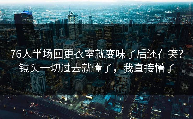 76人半场回更衣室就变味了后还在笑？镜头一切过去就懂了，我直接懵了