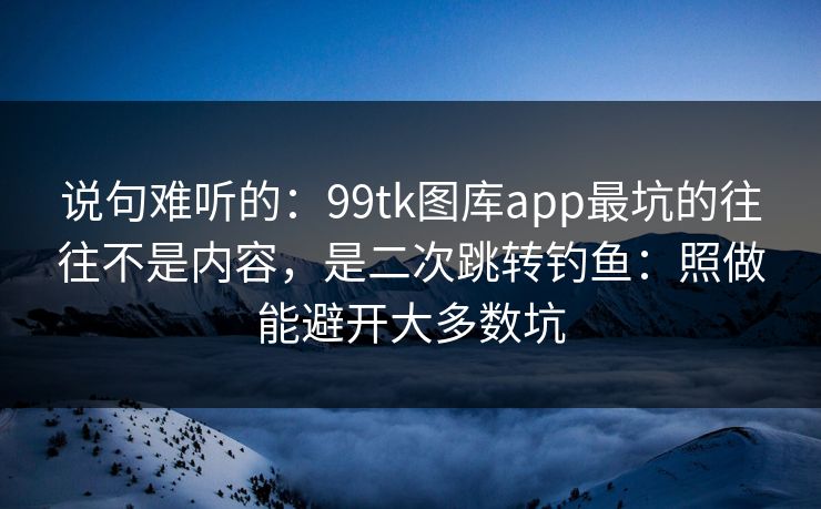 说句难听的：99tk图库app最坑的往往不是内容，是二次跳转钓鱼：照做能避开大多数坑