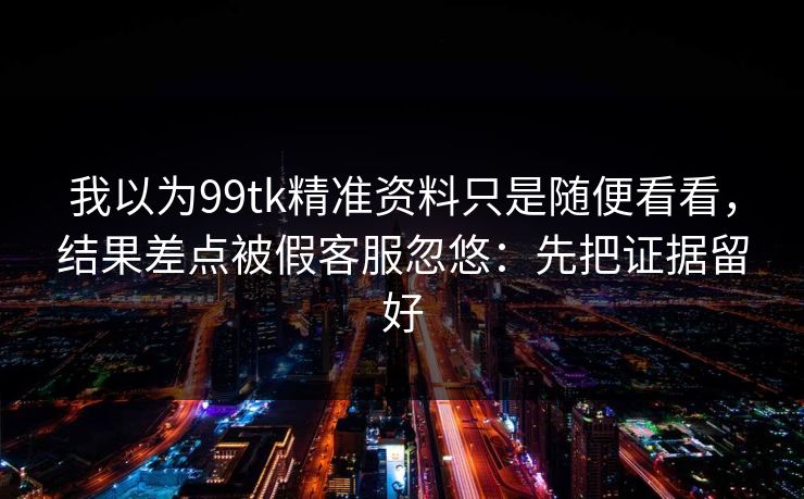 我以为99tk精准资料只是随便看看，结果差点被假客服忽悠：先把证据留好